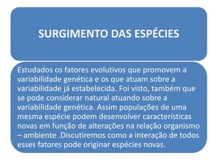 SURGIMENTO DAS ESPÉCIES

Estudados os fatores evolutivos que promovem a
variabilidade genética e os que atuam sobre a
variabilidade já estabelecida. Foi visto, também que
se pode considerar natural atuando sobre a
variabilidade genética. Assim populações de uma
mesma espécie podem desenvolver características
novas em função de alterações na relação organismo
– ambiente .Discutiremos como a interação de todos
esses fatores pode originar espécies novas.
 