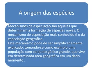 A origem das espécies

Mecanismos de especiação são aqueles que
determinam a formação de espécies novas. O
mecanismo de especiação mais conhecido é o da
especiação geográfica.
Este mecanismo pode de ser simplificadamente
explicado, tomando-se como exemplo uma
população com conjunto gênico grande, que vive
em determinada área geográfica em um dado
momento .
 