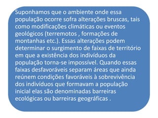 Suponhamos que o ambiente onde essa
população ocorre sofra alterações bruscas, tais
como modificações climáticas ou eventos
geológicos (terremotos , formações de
montanhas etc.). Essas alterações podem
determinar o surgimento de faixas de território
em que a existência dos indivíduos da
população torna-se impossível. Quando essas
faixas desfavoráveis separam áreas que ainda
reúnem condições favoráveis à sobrevivência
dos indivíduos que formavam a população
inicial elas são denominadas barreiras
ecológicas ou barreiras geográficas .
 