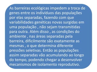 As barreiras ecológicas impedem a troca de
genes entre os indivíduos das populações
por elas separadas, fazendo com que
variabilidades genéticas novas surgidas em
uma população , não sejam transmitidas
para outra. Além disso , as condições do
ambiente , nas áreas separadas pela
barreira, dificilmente são exatamente as
mesmas , o que determina diferente
pressões seletivas. Então as populações
assim separadas vão acumulando ao longo
do tempo, podendo chegar a desenvolver
mecanismos de isolamento reprodutivo.
 