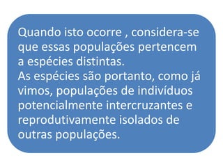 Quando isto ocorre , considera-se
que essas populações pertencem
a espécies distintas.
As espécies são portanto, como já
vimos, populações de indivíduos
potencialmente intercruzantes e
reprodutivamente isolados de
outras populações.
 