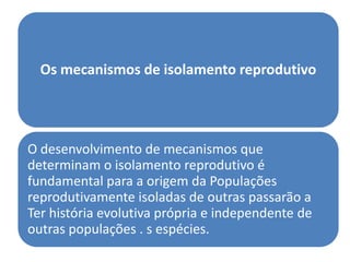 Os mecanismos de isolamento reprodutivo




O desenvolvimento de mecanismos que
determinam o isolamento reprodutivo é
fundamental para a origem da Populações
reprodutivamente isoladas de outras passarão a
Ter história evolutiva própria e independente de
outras populações . s espécies.
 