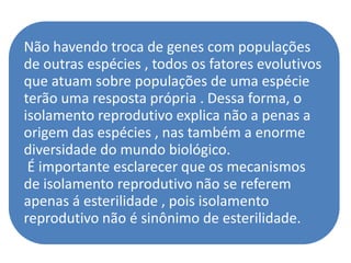 Não havendo troca de genes com populações
de outras espécies , todos os fatores evolutivos
que atuam sobre populações de uma espécie
terão uma resposta própria . Dessa forma, o
isolamento reprodutivo explica não a penas a
origem das espécies , nas também a enorme
diversidade do mundo biológico.
 É importante esclarecer que os mecanismos
de isolamento reprodutivo não se referem
apenas á esterilidade , pois isolamento
reprodutivo não é sinônimo de esterilidade.
 