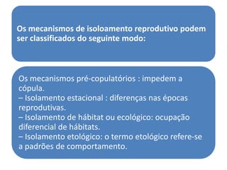 Os mecanismos de isoloamento reprodutivo podem
ser classificados do seguinte modo:



Os mecanismos pré-copulatórios : impedem a
cópula.
– Isolamento estacional : diferenças nas épocas
reprodutivas.
– Isolamento de hábitat ou ecológico: ocupação
diferencial de hábitats.
– Isolamento etológico: o termo etológico refere-se
a padrões de comportamento.
 