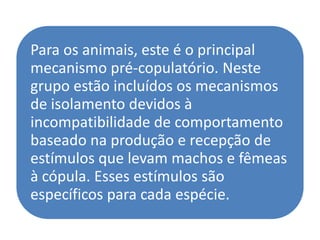 Para os animais, este é o principal
mecanismo pré-copulatório. Neste
grupo estão incluídos os mecanismos
de isolamento devidos à
incompatibilidade de comportamento
baseado na produção e recepção de
estímulos que levam machos e fêmeas
à cópula. Esses estímulos são
específicos para cada espécie.
 