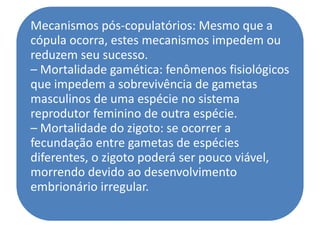 Mecanismos pós-copulatórios: Mesmo que a
cópula ocorra, estes mecanismos impedem ou
reduzem seu sucesso.
– Mortalidade gamética: fenômenos fisiológicos
que impedem a sobrevivência de gametas
masculinos de uma espécie no sistema
reprodutor feminino de outra espécie.
– Mortalidade do zigoto: se ocorrer a
fecundação entre gametas de espécies
diferentes, o zigoto poderá ser pouco viável,
morrendo devido ao desenvolvimento
embrionário irregular.
 