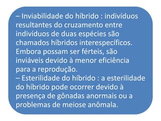 – Inviabilidade do híbrido : indivíduos
resultantes do cruzamento entre
indivíduos de duas espécies são
chamados híbridos interespecíficos.
Embora possam ser férteis, são
inviáveis devido à menor eficiência
para a reprodução.
– Esterilidade do híbrido : a esterilidade
do híbrido pode ocorrer devido à
presença de gônadas anormais ou a
problemas de meiose anômala.
 