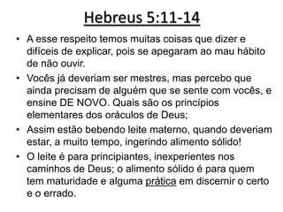Hebreus 5:11-14
• A esse respeito temos muitas coisas que dizer e
  difíceis de explicar, pois se apegaram ao mau hábito
  de não ouvir.
• Vocês já deveriam ser mestres, mas percebo que
  ainda precisam de alguém que se sente com vocês, e
  ensine DE NOVO. Quais são os princípios
  elementares dos oráculos de Deus;
• Assim estão bebendo leite materno, quando deveriam
  estar, a muito tempo, ingerindo alimento sólido!
• O leite é para principiantes, inexperientes nos
  caminhos de Deus; o alimento sólido é para quem
  tem maturidade e alguma prática em discernir o certo
  e o errado.
 
