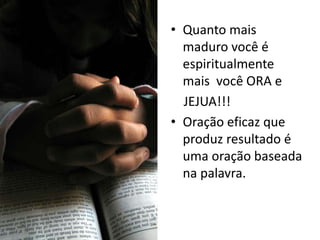 • Quanto mais
  maduro você é
  espiritualmente
  mais você ORA e
  JEJUA!!!
• Oração eficaz que
  produz resultado é
  uma oração baseada
  na palavra.
 