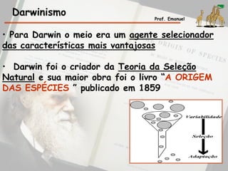 • Para Darwin o meio era um agente selecionador
das características mais vantajosas
• Darwin foi o criador da Teoria da Seleção
Natural e sua maior obra foi o livro “A ORIGEM
DAS ESPÉCIES ” publicado em 1859
Darwinismo Prof. Emanuel
 