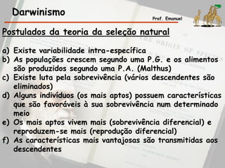Darwinismo Prof. Emanuel
Postulados da teoria da seleção natural
a) Existe variabilidade intra-específica
b) As populações crescem segundo uma P.G. e os alimentos
são produzidos segundo uma P.A. (Malthus)
c) Existe luta pela sobrevivência (vários descendentes são
eliminados)
d) Alguns indivíduos (os mais aptos) possuem características
que são favoráveis à sua sobrevivência num determinado
meio
e) Os mais aptos vivem mais (sobrevivência diferencial) e
reproduzem-se mais (reprodução diferencial)
f) As características mais vantajosas são transmitidas aos
descendentes
 