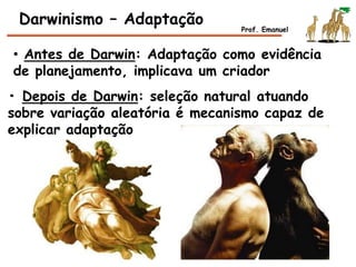 • Antes de Darwin: Adaptação como evidência
de planejamento, implicava um criador
Darwinismo – Adaptação Prof. Emanuel
• Depois de Darwin: seleção natural atuando
sobre variação aleatória é mecanismo capaz de
explicar adaptação
 