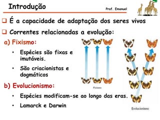  É a capacidade de adaptação dos seres vivos
 Correntes relacionadas a evolução:
Introdução Prof. Emanuel
a) Fixismo:
• Espécies são fixas e
imutáveis.
• São criacionistas e
dogmáticos
b) Evolucionismo:
• Espécies modificam-se ao longo das eras.
• Lamarck e Darwin
 