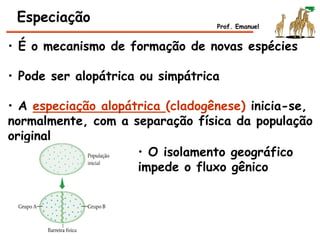 • É o mecanismo de formação de novas espécies
• Pode ser alopátrica ou simpátrica
• A especiação alopátrica (cladogênese) inicia-se,
normalmente, com a separação física da população
original
Especiação
• O isolamento geográfico
impede o fluxo gênico
Prof. Emanuel
 