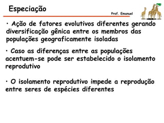 • Ação de fatores evolutivos diferentes gerando
diversificação gênica entre os membros das
populações geograficamente isoladas
Especiação
• Caso as diferenças entre as populações
acentuem-se pode ser estabelecido o isolamento
reprodutivo
• O isolamento reprodutivo impede a reprodução
entre seres de espécies diferentes
Prof. Emanuel
 