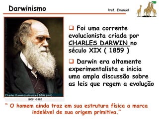  Foi uma corrente
evolucionista criada por
CHARLES DARWIN no
século XIX ( 1859 )
 Darwin era altamente
experimentalista e inicia
uma ampla discussão sobre
as leis que regem a evolução
Darwinismo Prof. Emanuel
1809 -1882
“ O homem ainda traz em sua estrutura física a marca
indelével de sua origem primitiva.”
 