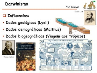 Darwinismo
Prof. Emanuel
 Influencias:
• Dados geológicos (Lyell)
• Dados demográficos (Malthus)
• Dados biogeográficos (Viagem aos trópicos)
Charles Lyell
Thomas Malthus
 