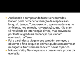 Analisando e comparando fósseis encontrados,
Darwin pode perceber a variação das espécies ao
longo do tempo. Tornou-se claro que as mudanças no
ambiente, nos animais, na vegetação, etc, não eram
só resultado da intervenção divina, mas provocada
por lentas e graduais mudanças que vinham
ocorrendo na Terra.
 Foi a partir dessa viagem que também começou a
observar o fato de que os animais pudessem acumular
mutações e transformarem-se em novas espécies.
 Não satisfeito, Darwin passou a buscar mais provas da
evolução.


 