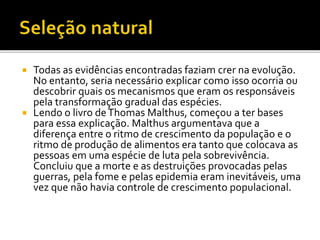 Todas as evidências encontradas faziam crer na evolução.
No entanto, seria necessário explicar como isso ocorria ou
descobrir quais os mecanismos que eram os responsáveis
pela transformação gradual das espécies.
 Lendo o livro de Thomas Malthus, começou a ter bases
para essa explicação. Malthus argumentava que a
diferença entre o ritmo de crescimento da população e o
ritmo de produção de alimentos era tanto que colocava as
pessoas em uma espécie de luta pela sobrevivência.
Concluiu que a morte e as destruições provocadas pelas
guerras, pela fome e pelas epidemia eram inevitáveis, uma
vez que não havia controle de crescimento populacional.


 