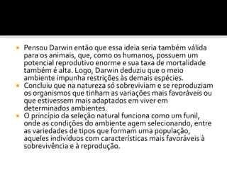 Pensou Darwin então que essa ideia seria também válida
para os animais, que, como os humanos, possuem um
potencial reprodutivo enorme e sua taxa de mortalidade
também é alta. Logo, Darwin deduziu que o meio
ambiente impunha restrições às demais espécies.
 Concluiu que na natureza só sobreviviam e se reproduziam
os organismos que tinham as variações mais favoráveis ou
que estivessem mais adaptados em viver em
determinados ambientes.
 O princípio da seleção natural funciona como um funil,
onde as condições do ambiente agem selecionando, entre
as variedades de tipos que formam uma população,
aqueles indivíduos com características mais favoráveis à
sobrevivência e à reprodução.


 