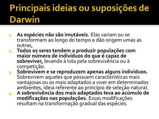 As espécies não são imutáveis. Elas variam ou se
transformam ao longo do tempo e dão origem umas as
outras,
2. Todos os seres tendem a produzir populações com
maior número de indivíduos do que é capaz de
sobreviver, levando à luta pela sobrevivência ou à
competição.
3. Sobrevivem e se reproduzem apenas alguns indivíduos.
Sobrevivem aqueles que possuem características mais
vantajosas ou os mais adaptados a viver em determinados
ambientes, ideia referente ao princípio de seleção natural.
4. A sobrevivência dos mais adaptados leva ao acúmulo de
modificações nas populações. Essas modificações
resultam na transformação gradual das espécies.
1.

 