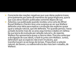 Consciente das reações negativas que suas ideias poderia trazer,
principalmente por parte de membros da igreja Anglicana, queria
que suas obras fossem publicadas somente depois de sua
 Adiantou sua publicação quando recebeu uma carta de Alfred
Russel Wallace e Darwin teve uma surpresa ao ver que Wallace
defendia uma ideia para explicar a evolução das espécies quase
igual a seleção natural, que ele defendia. Foi quando pensou: havia
juntado durante mais de 20 anos argumentos e dados em defesa
da sua teoria de evolução por seleção natural e, de repente,
Wallace lhe apresentava quase a mesma ideia. Precisou antecipar
a divulgação de suas ideias, e fazê-lo junto com Wallace. Juntos,
defendiam que as espécies não eram imutáveis, que
transformavam-se ao longo do tempo. Propunham a seleção
natural, de Darwin, e a sobrevivência dos mais bem notados, de
Wallace.


 