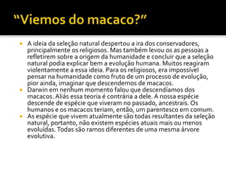 A ideia da seleção natural despertou a ira dos conservadores,
principalmente os religiosos. Mas também levou os as pessoas a
refletirem sobre a origem da humanidade e concluir que a seleção
natural podia explicar bem a evolução humana. Muitos reagiram
violentamente a essa ideia. Para os religiosos, era impossível
pensar na humanidade como fruto de um processo de evolução,
pior ainda, imaginar que descendemos de macacos.
 Darwin em nenhum momento falou que descendíamos dos
macacos. Aliás essa teoria é contrária a dele. A nossa espécie
descende de espécie que viveram no passado, ancestrais. Os
humanos e os macacos teriam, então, um parentesco em comum.
 As espécie que vivem atualmente são todas resultantes da seleção
natural, portanto, não existem espécies atuais mais ou menos
evoluídas. Todas são ramos diferentes de uma mesma árvore
evolutiva.


 