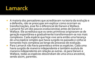 A maioria dos pensadores que acreditavam na teoria da evolução e
a defendia, não se preocupar em explicar como ocorriam as
transformações, esse foi o diferencial de Darwin e Wallace.
 Lamarck foi um dos poucos evolucionistas antes de Darwin e
Wallace. Ele acreditava que os seres primitivos originaram-se de
geração espontânea e gradualmente transformavam-se nos mais
complexos. Cada espécie que hoje vive seria então uma herança
de uma espécie simples que havia surgido no passado e vinha se
tornando mais complexa ao longo do processo de evolução.
 Para Lamarck não havia parentesco entre as espécies. Cada uma
havia surgido de maneira independente e também evoluía de
maneira independente em relação as outras. Já para Darwin e
Wallace, todas as espécies descendiam de uma única ancestral,
sendo assim, parentes.


 