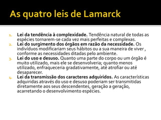 Lei da tendência à complexidade. Tendência natural de todas as
espécies tornarem-se cada vez mais perfeitas e complexas.
2. Lei do surgimento dos órgãos em razão da necessidade. Os
indivíduos modificariam seus hábitos ou a sua maneira de viver ,
conforme as necessidades ditadas pelo ambiente.
3. Lei do uso e desuso. Quanto uma parte do corpo ou um órgão é
muito utilizado, mais ele se desenvolveria; quanto menos
utilizado, enfraqueceria gradativamente, até atrofiar ou até
desaparecer.
4. Lei da transmissão dos caracteres adquiridos. As características
adquiridas através do uso e desuso poderiam ser transmitidas
diretamente aos seus descendentes, geração a geração,
acarretando o desenvolvimento espécies.
1.

 
