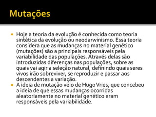 Hoje a teoria da evolução é conhecida como teoria
sintética da evolução ou neodarwinismo. Essa teoria
considera que as mudanças no material genético
(mutações) são a principais responsáveis pela
variabilidade das populações. Através delas são
introduzidas diferenças nas populações, sobre as
quais vai agir a seleção natural, definindo quais seres
vivos irão sobreviver, se reproduzir e passar aos
descendentes a variação.
 A ideia de mutação veio de Hugo Vries, que concebeu
a ideia de que essas mudanças ocorridas
aleatoriamente no material genético eram
responsáveis pela variabilidade.


 
