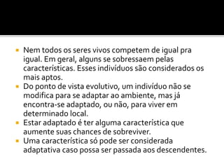 Nem todos os seres vivos competem de igual pra
igual. Em geral, alguns se sobressaem pelas
características. Esses indivíduos são considerados os
mais aptos.
 Do ponto de vista evolutivo, um indivíduo não se
modifica para se adaptar ao ambiente, mas já
encontra-se adaptado, ou não, para viver em
determinado local.
 Estar adaptado é ter alguma característica que
aumente suas chances de sobreviver.
 Uma característica só pode ser considerada
adaptativa caso possa ser passada aos descendentes.


 