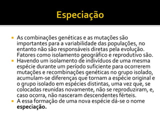 





As combinações genéticas e as mutações são
importantes para a variabilidade das populações, no
entanto não são responsáveis diretas pela evolução.
Fatores como isolamento geográfico e reprodutivo são.
Havendo um isolamento de indivíduos de uma mesma
espécie durante um período suficiente para ocorrerem
mutações e recombinações genéticas no grupo isolado,
acumulam-se diferenças que tornam a espécie original e
o grupo isolado em espécies distintas, uma vez que, se
colocadas reunidas novamente, não se reproduziram, e,
caso ocorra, não nasceram descendentes férteis.
A essa formação de uma nova espécie dá-se o nome
especiação.

 