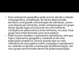 Esse isolamento geográfico pode ocorrer devida a relação
intraespecífica, competição. Se há em determinado
território uma grande concentração de indivíduos, ocorre
uma disputa por alimento, sendo vantajosa para um grupo
deixar aquele lugar em busca de um com melhores
condições de sobrevivência (mais alimento, no caso). Esse
grupo terá então formado uma nova espécie.
 Pode ocorrer também o isolamento reprodutivo, sem que
haja o isolamento geográfico, tratando-se de uma
especiação simpátrica. Ocorre quando dois ou mais
indivíduos de uma espécie sofrer mutações e reproduzemse, isolando-se devida a acentuação da diferenciação. Um
novo grupo será formado dentro da própria população.


 