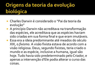 Charles Darwin é considerado o “Pai da teoria da
evolução”
 A princípio Darwin não acreditava na transformação
das espécies, ele acreditava que as espécies haviam
sido criadas em sua forma final e que eram imutáveis.
 Essa era a ideia predominante até meados do século
XIX, o fixismo. A visão fixista estava de acordo com a
visão religiosa. Deus, segundo fixistas, teria criado o
mundo e as espécie, inclusive a humana, igual são
hoje. Tudo havia sido predeterminado pelo Criador, e
apenas a intervenção d’Ele podia alterar o curso das
coisas.


 