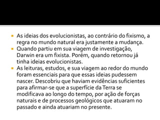 As ideias dos evolucionistas, ao contrário do fixismo, a
regra no mundo natural era justamente a mudança.
 Quando partiu em sua viagem de investigação,
Darwin era um fixista. Porém, quando retornou já
tinha ideias evolucionistas.
 As leituras, estudos, e sua viagem ao redor do mundo
foram essenciais para que essas ideias pudessem
nascer. Descobriu que haviam evidências suficientes
para afirmar-se que a superfície da Terra se
modificava ao longo do tempo, por ação de forças
naturais e de processos geológicos que atuaram no
passado e ainda atuariam no presente.


 