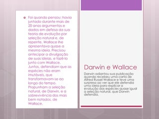  Foi quando pensou: havia
juntado durante mais de
20 anos argumentos e
dados em defesa da sua
teoria de evolução por
seleção natural e, de
repente, Wallace lhe
apresentava quase a
mesma ideia. Precisou
antecipar a divulgação
de suas ideias, e fazê-lo
junto com Wallace.
Juntos, defendiam que as
espécies não eram
imutáveis, que
transformavam-se ao
longo do tempo.
Propunham a seleção
natural, de Darwin, e a
sobrevivência dos mais
bem notados, de
Wallace.
Darwin e Wallace
Darwin adiantou sua publicação
quando recebeu uma carta de
Alfred Russel Wallace e teve uma
surpresa ao ver que ele defendia
uma ideia para explicar a
evolução das espécies quase igual
a seleção natural, que Darwin
defendia.
 