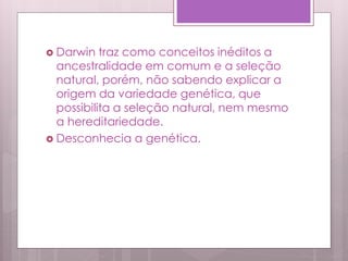  Darwin traz como conceitos inéditos a
ancestralidade em comum e a seleção
natural, porém, não sabendo explicar a
origem da variedade genética, que
possibilita a seleção natural, nem mesmo
a hereditariedade.
 Desconhecia a genética.
 