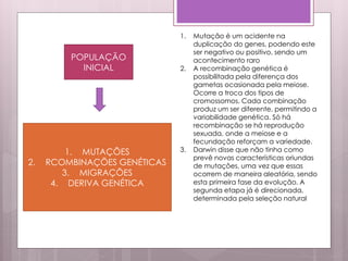 POPULAÇÃO
INICIAL
1. MUTAÇÕES
2. RCOMBINAÇÕES GENÉTICAS
3. MIGRAÇÕES
4. DERIVA GENÉTICA
1. Mutação é um acidente na
duplicação do genes, podendo este
ser negativo ou positivo, sendo um
acontecimento raro
2. A recombinação genética é
possibilitada pela diferença dos
gametas ocasionada pela meiose.
Ocorre a troca dos tipos de
cromossomos. Cada combinação
produz um ser diferente, permitindo a
variabilidade genética. Só há
recombinação se há reprodução
sexuada, onde a meiose e a
fecundação reforçam a variedade.
3. Darwin disse que não tinha como
prevê novas características oriundas
de mutações, uma vez que essas
ocorrem de maneira aleatória, sendo
esta primeira fase da evolução. A
segunda etapa já é direcionada,
determinada pela seleção natural
 