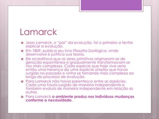 Lamarck
 Jean Lamarck, o “pai” da evolução, foi o primeiro a tentar
explicar a evolução.
 Em 1809, publica seu livro Filosofia Zoológica, onde
desenvolve e justifica sua teoria.
 Ele acreditava que os seres primitivos originaram-se de
geração espontânea e gradualmente transformavam-se
nos mais complexos. Cada espécie que hoje vive seria
então uma herança de uma espécie simples que havia
surgido no passado e vinha se tornando mais complexa ao
longo do processo de evolução.
 Para Lamarck não havia parentesco entre as espécies.
Cada uma havia surgido de maneira independente e
também evoluía de maneira independente em relação as
outras.
 Para Lamarck o ambiente produz nos indivíduos mudanças
conforme a necessidade.
 