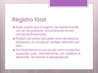 Registro fóssil
 Tudo aquilo que é registro da existência de
um ser do passado, encontrando-se em
rochas sedimentares.
 Podem ser restos dos seres vivos de épocas
passadas, ou qualquer vestígio deixado por
eles.
 Um fóssil forma-se em locais com condições
especiais, pois, normalmente, um cadáver é
destruído, tendendo a desaparecer.
 
