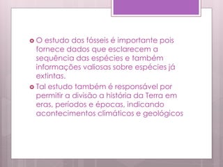  O estudo dos fósseis é importante pois
fornece dados que esclarecem a
sequência das espécies e também
informações valiosas sobre espécies já
extintas.
 Tal estudo também é responsável por
permitir a divisão a história da Terra em
eras, períodos e épocas, indicando
acontecimentos climáticos e geológicos
 