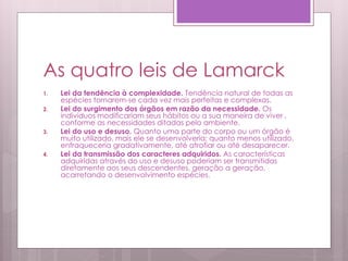 As quatro leis de Lamarck
1. Lei da tendência à complexidade. Tendência natural de todas as
espécies tornarem-se cada vez mais perfeitas e complexas.
2. Lei do surgimento dos órgãos em razão da necessidade. Os
indivíduos modificariam seus hábitos ou a sua maneira de viver ,
conforme as necessidades ditadas pelo ambiente.
3. Lei do uso e desuso. Quanto uma parte do corpo ou um órgão é
muito utilizado, mais ele se desenvolveria; quanto menos utilizado,
enfraqueceria gradativamente, até atrofiar ou até desaparecer.
4. Lei da transmissão dos caracteres adquiridos. As características
adquiridas através do uso e desuso poderiam ser transmitidas
diretamente aos seus descendentes, geração a geração,
acarretando o desenvolvimento espécies.
 