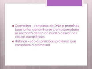  Cromatina - complexo de DNA e proteínas
(que juntas denomina-se cromossomo)que
se encontra dentro do núcleo celular nas
células eucarióticas.
 Histonas – são as principais proteínas que
compõem a cromatina
 