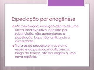 Especiação por anagênese
 Microevolução; evolução dentro de uma
única linha evolutiva, ocorrida por
substituição, não aumentando a
população, logo, não justificando a
diversidade.
 Trata-se do processo em que uma
espécie do passado modifica-se ao
longo do tempo, até dar origem a uma
nova espécie.
 