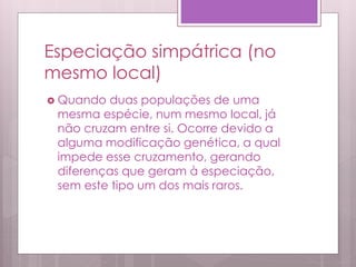 Especiação simpátrica (no
mesmo local)
 Quando duas populações de uma
mesma espécie, num mesmo local, já
não cruzam entre si. Ocorre devido a
alguma modificação genética, a qual
impede esse cruzamento, gerando
diferenças que geram à especiação,
sem este tipo um dos mais raros.
 