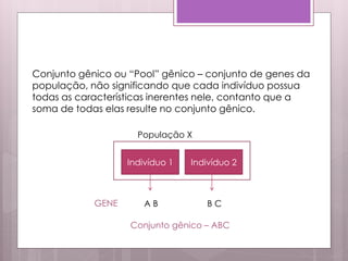 Conjunto gênico ou “Pool” gênico – conjunto de genes da
população, não significando que cada indivíduo possua
todas as características inerentes nele, contanto que a
soma de todas elas resulte no conjunto gênico.
Indivíduo 1 Indivíduo 2
GENE A B B C
Conjunto gênico – ABC
População X
 