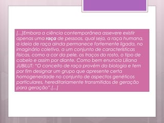 [...]Embora a ciência contemporânea assevere existir
apenas uma raça de pessoas, qual seja, a raça humana,
a ideia de raça ainda permanece fortemente ligada, no
imaginário coletivo, a um conjunto de características
físicas, como a cor da pele, os traços do rosto, o tipo de
cabelo e assim por diante. Como bem enuncia Liliana
JUBILUT: “O conceito de raça provém da biologia e tem
por fim designar um grupo que apresente certa
homogeneidade no conjunto de aspectos genéticos
particulares, hereditariamente transmitidos de geração
para geração”.[...]
 