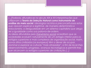 [...]Todavia, difundira-se no século XIX e XX interpretações que
utilizavam a Teoria da Seleção Natural como instrumento de
análise do meio social. Ideologias racistas e preconceituosas estas
que visavam explicar e legitimar, de maneira determinista e
reducionista, a desigualdade em um sistema capitalista que alega
ter a igualdade como sua palavra-de-ordem.
As ideias difundidas pelo Darwinismo social acreditam que as
sociedades evoluem naturalmente de um estágio inferior para os
estágios superiores e mais complexos de organização social. Assim,
povos ditos civilizados (os europeus) têm o dever de ocupar,
dominar e explorar as culturas “mais atrasadas”, a fim de levar-lhes
desenvolvimento, progresso, avanços tecnológicos e permitir-lhes
que alcancem os estágios superiores de civilização.[...]
 