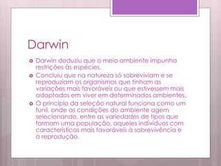 Darwin
 Darwin deduziu que o meio ambiente impunha
restrições às espécies.
 Concluiu que na natureza só sobreviviam e se
reproduziam os organismos que tinham as
variações mais favoráveis ou que estivessem mais
adaptados em viver em determinados ambientes.
 O princípio da seleção natural funciona como um
funil, onde as condições do ambiente agem
selecionando, entre as variedades de tipos que
formam uma população, aqueles indivíduos com
características mais favoráveis à sobrevivência e
à reprodução.
 
