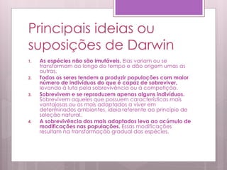 Principais ideias ou
suposições de Darwin
1. As espécies não são imutáveis. Elas variam ou se
transformam ao longo do tempo e dão origem umas as
outras,
2. Todos os seres tendem a produzir populações com maior
número de indivíduos do que é capaz de sobreviver,
levando à luta pela sobrevivência ou à competição.
3. Sobrevivem e se reproduzem apenas alguns indivíduos.
Sobrevivem aqueles que possuem características mais
vantajosas ou os mais adaptados a viver em
determinados ambientes, ideia referente ao princípio de
seleção natural.
4. A sobrevivência dos mais adaptados leva ao acúmulo de
modificações nas populações. Essas modificações
resultam na transformação gradual das espécies.
 